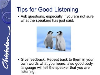 Tips for Good Listening
   Ask questions, especially if you are not sure
    what the speakers has just said.




   Give feedback. Repeat back to them in your
    own words what you heard, also good body
    language will tell the speaker that you are
    listening.
 