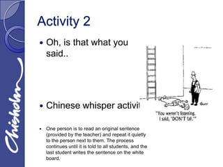 Activity 2
   Oh, is that what you
    said..




   Chinese whisper activity.

   One person is to read an original sentence
    (provided by the teacher) and repeat it quietly
    to the person next to them. The process
    continues until it is told to all students, and the
    last student writes the sentence on the white
    board.
 