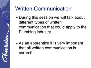 Written Communication
   During this session we will talk about
    different types of written
    communication that could apply to the
    Plumbing industry.

   As an apprentice it is very important
    that all written communication is
    correct!
 