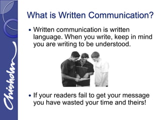 What is Written Communication?
   Written communication is written
    language. When you write, keep in mind
    you are writing to be understood.




   If your readers fail to get your message
    you have wasted your time and theirs!
 