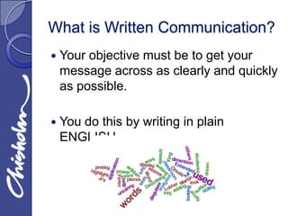 What is Written Communication?
   Your objective must be to get your
    message across as clearly and quickly
    as possible.

   You do this by writing in plain
    ENGLISH.
 