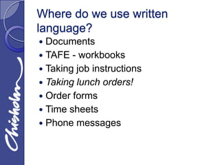 Where do we use written
language?
 Documents
 TAFE - workbooks
 Taking job instructions
 Taking lunch orders!
 Order forms
 Time sheets
 Phone messages
 