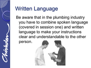 Written Language
Be aware that in the plumbing industry
 you have to combine spoken language
 (covered in session one) and written
 language to make your instructions
 clear and understandable to the other
 person.
 