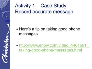 Activity 1 – Case Study
Record accurate message


   Here’s a tip on taking good phone
    messages

   http://www.ehow.com/video_4401591_
    taking-good-phone-messages.html
 