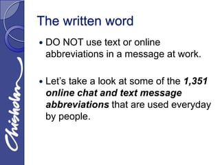 The written word
   DO NOT use text or online
    abbreviations in a message at work.

   Let’s take a look at some of the 1,351
    online chat and text message
    abbreviations that are used everyday
    by people.
 