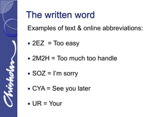 The written word
Examples of text & online abbreviations:

   2EZ = Too easy

   2M2H = Too much too handle

   SOZ = I’m sorry

   CYA = See you later

   UR = Your
 