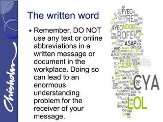 The written word
   Remember, DO NOT
    use any text or online
    abbreviations in a
    written message or
    document in the
    workplace. Doing so
    can lead to an
    enormous
    understanding
    problem for the
    receiver of your
    message.
 