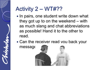 Activity 2 – WT#??
 In pairs, one student write down what
  they got up to on the weekend – with
  as much slang and chat abbreviations
  as possible! Hand it to the other to
  read.
 Can the receiver read you back your
  message?
 