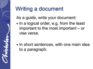 Writing a document
As a guide, write your document:
 In a logical order, e.g. from the least
  important to the most important – or
  vise versa.

   In short sentences, with one main idea
    to a paragraph.
 