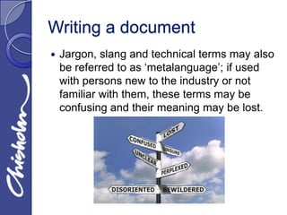 Writing a document
   Jargon, slang and technical terms may also
    be referred to as ‘metalanguage’; if used
    with persons new to the industry or not
    familiar with them, these terms may be
    confusing and their meaning may be lost.
 