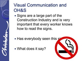 Visual Communication and
OH&S
   Signs are a large part of the
    Construction Industry and is very
    important that every worker knows
    how to read the signs.

   Has everybody seen this sign?

   What does it say?
 