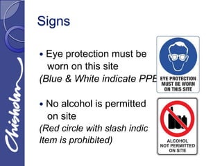 Signs

 Eye protection must be
  worn on this site
(Blue & White indicate PPE)

   No alcohol is permitted
    on site
(Red circle with slash indicates
Item is prohibited)
 