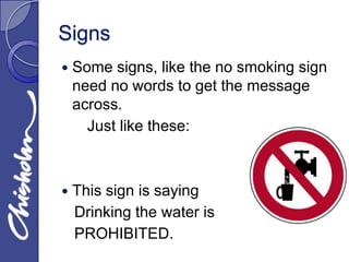 Signs
   Some signs, like the no smoking sign
    need no words to get the message
    across.
      Just like these:



   This sign is saying
    Drinking the water is
    PROHIBITED.
 