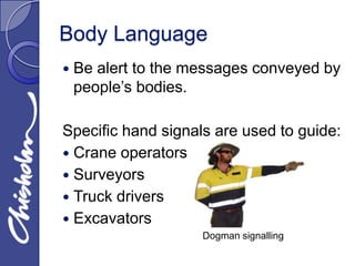 Body Language
   Be alert to the messages conveyed by
    people’s bodies.

Specific hand signals are used to guide:
 Crane operators
 Surveyors
 Truck drivers
 Excavators
                     Dogman signalling
 