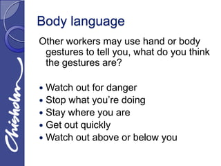Body language
Other workers may use hand or body
 gestures to tell you, what do you think
 the gestures are?

 Watch out for danger
 Stop what you’re doing
 Stay where you are
 Get out quickly
 Watch out above or below you
 
