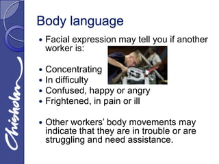 Body language
   Facial expression may tell you if another
    worker is:

   Concentrating
   In difficulty
   Confused, happy or angry
   Frightened, in pain or ill

   Other workers’ body movements may
    indicate that they are in trouble or are
    struggling and need assistance.
 