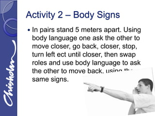 Activity 2 – Body Signs
   In pairs stand 5 meters apart. Using
    body language one ask the other to
    move closer, go back, closer, stop,
    turn left ect until closer, then swap
    roles and use body language to ask
    the other to move back, using the
    same signs.
 