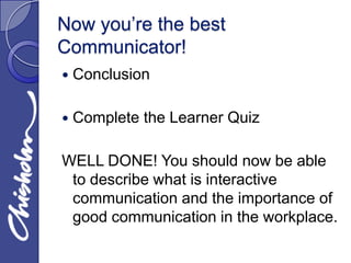 Now you’re the best
Communicator!
   Conclusion

   Complete the Learner Quiz

WELL DONE! You should now be able
 to describe what is interactive
 communication and the importance of
 good communication in the workplace.
 