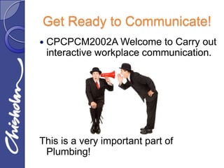 Get Ready to Communicate!
   CPCPCM2002A Welcome to Carry out
    interactive workplace communication.




This is a very important part of
 Plumbing!
 