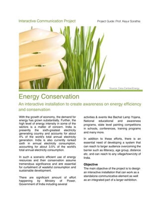 Interactive Communication Project                          Project Guide: Prof. Keyur Sorathia




                                                                     Source: Ceis–CaribenEnergy



Energy Conservation
An interactive installation to create awareness on energy efficiency
and conservation
With the growth of economy, the demand for      activities & events like Bachat Lamp Yojana,
energy has grown substantially. Further, the    National     educational    and   awareness
high level of energy intensity in some of the   programs, state level painting competitions
sectors is a matter of concern. India is
                                                in schools, conferences, training programs
presently the sixth-greatest electricity
generating country and accounts for about       and many more.
4% of the world's total annual electricity
generation. India is also currently ranked      In addition to these efforts, there is an
sixth in annual electricity consumption,        essential need of developing a system that
accounting for about 3.5% of the world's        can reach to larger audience overcoming the
total annual electricity consumption.           barrier such as illiteracy, age group, distance
                                                etc. and can reach to any village/town/city of
In such a scenario efficient use of energy      India.
resources and their conservation assume
tremendous significance and are essential       Objective
for curtailment of wasteful consumption and     The main objective of the project is to design
sustainable development.
                                                an interactive installation that can work as a
                                                standalone communicative element as well
There are significant amount of effort
happening   by     Ministry    of    Power,     as an integrated part of a larger exhibition.
Government of India including several
 