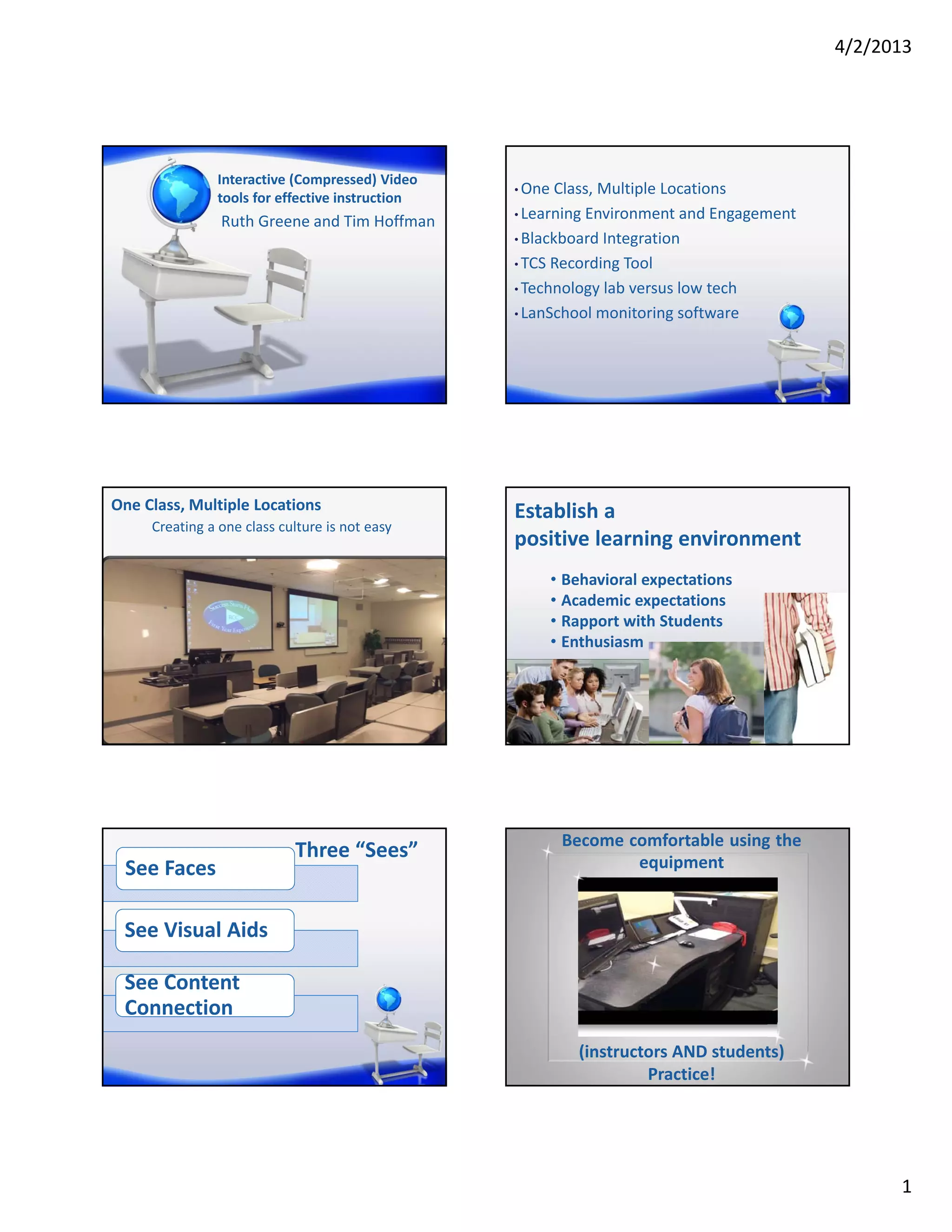 4/2/2013




               Interactive (Compressed) Video
                                                 • One Class, Multiple Locations
               tools for effective instruction
                                                 • Learning Environment and Engagement
                Ruth Greene and Tim Hoffman
                                                 • Blackboard Integration

                                                 • TCS Recording Tool

                                                 • Technology lab versus low tech

                                                 • LanSchool monitoring software




One Class, Multiple Locations                    Establish a 
     Creating a one class culture is not easy
                                                 positive learning environment
                                                      • Behavioral expectations
                                                      • Academic expectations
                                                      • Rapport with Students
                                                      • Enthusiasm




                                                       Become comfortable using the
                            Three “Sees”                       equipment
 See Faces

 See Visual Aids

 See Content 
 Connection
                                                          (instructors AND students) 
                                                                   Practice!




                                                                                               1
 