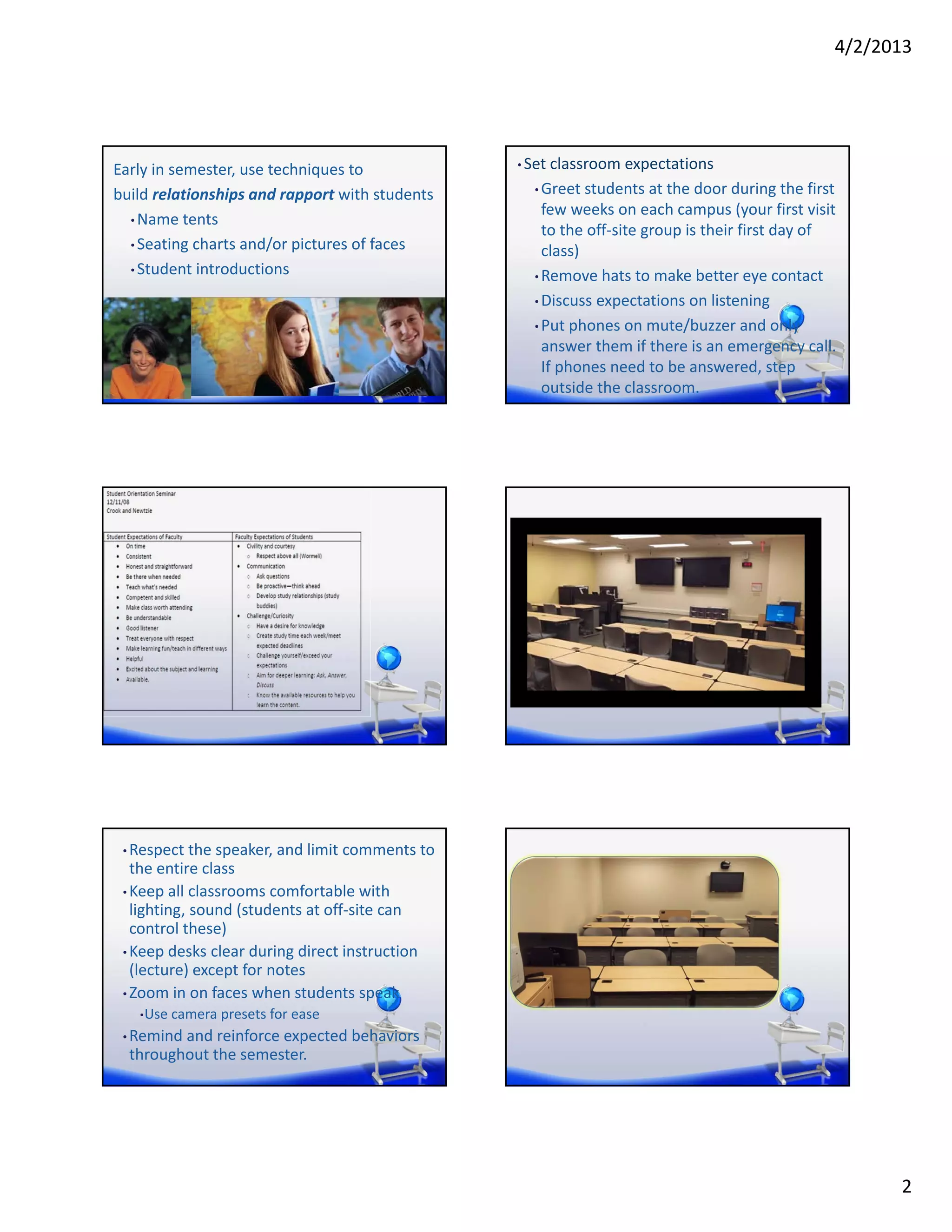 4/2/2013




Early in semester, use techniques to             • Set classroom expectations

build relationships and rapport with students      • Greet students at the door during the first 
                                                     few weeks on each campus (your first visit 
  • Name tents
                                                     to the off‐site group is their first day of 
  • Seating charts and/or pictures of faces
                                                     class)
  • Student introductions
                                                   • Remove hats to make better eye contact

                                                   • Discuss expectations on listening

                                                   • Put phones on mute/buzzer and only 
                                                     answer them if there is an emergency call. 
                                                     If phones need to be answered, step 
                                                     outside the classroom.




 • Respect the speaker, and limit comments to 
   the entire class
 • Keep all classrooms comfortable with 
   lighting, sound (students at off‐site can 
   control these)
 • Keep desks clear during direct instruction 
   (lecture) except for notes
 • Zoom in on faces when students speak
   • Use camera presets for ease

 • Remind and reinforce expected behaviors 
  throughout the semester.




                                                                                                      2
 