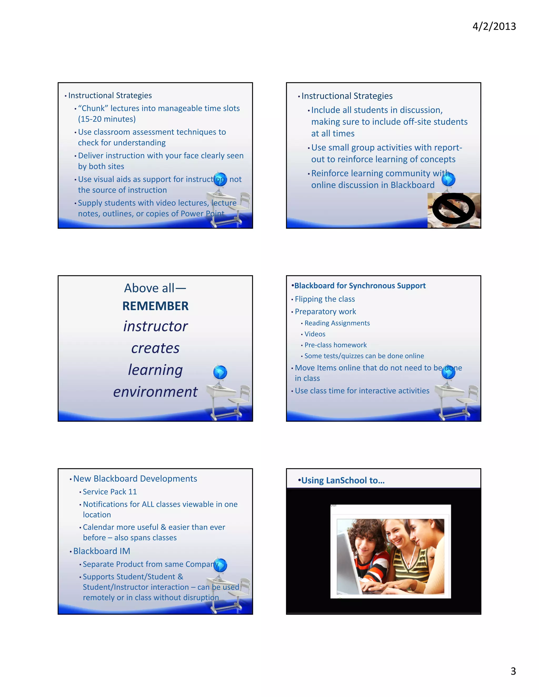 4/2/2013




• Instructional Strategies                               • Instructional Strategies
  • “Chunk” lectures into manageable time slots               • Include all students in discussion, 
    (15‐20 minutes)                                             making sure to include off‐site students 
  • Use classroom assessment techniques to                      at all times
    check for understanding
                                                              • Use small group activities with report‐
  • Deliver instruction with your face clearly seen 
                                                                out to reinforce learning of concepts
    by both sites
                                                              • Reinforce learning community with 
  • Use visual aids as support for instruction, not 
    the source of instruction
                                                                online discussion in Blackboard
  • Supply students with video lectures, lecture 
    notes, outlines, or copies of Power Point




                 Above all—                            •Blackboard for Synchronous Support
                                                       • Flipping the class
                 REMEMBER                              • Preparatory work

               instructor                                 •

                                                          •
                                                            Reading Assignments
                                                            Videos

                 creates                                  • Pre‐class homework

                                                          • Some tests/quizzes can be done online


                learning                               • Move Items online that do not need to be done 
                                                        in class
              environment                              • Use class time for interactive activities




 • New Blackboard Developments                           •Using LanSchool to…
    • Service Pack 11

    • Notifications for ALL classes viewable in one 
      location
    • Calendar more useful & easier than ever 
      before – also spans classes
 • Blackboard IM
    • Separate Product from same Company

    • Supports Student/Student & 
     Student/Instructor interaction – can be used 
     remotely or in class without disruption




                                                                                                                  3
 
