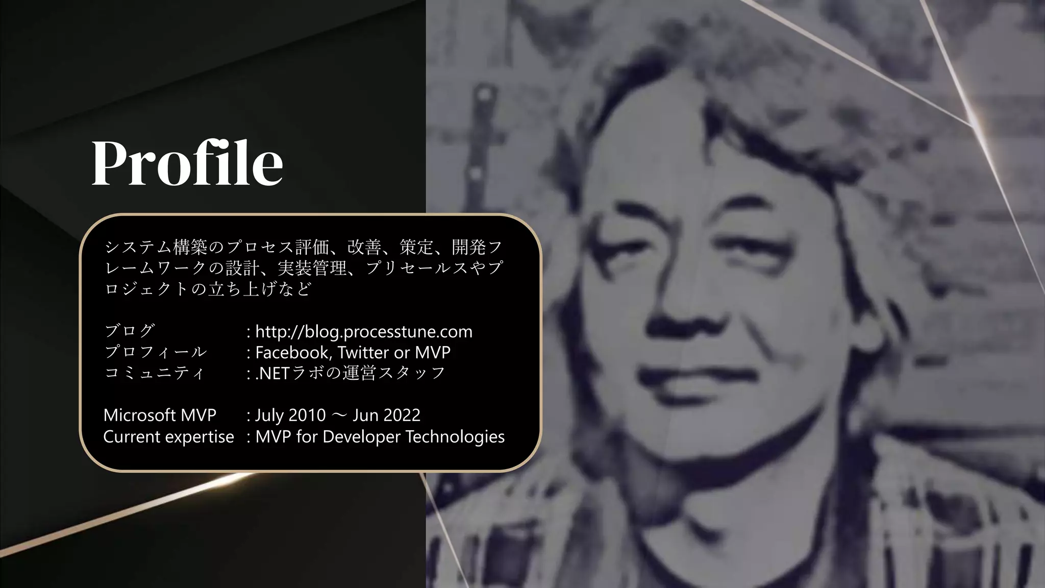 Profile
システム構築のプロセス評価、改善、策定、開発フ
レームワークの設計、実装管理、プリセールスやプ
ロジェクトの立ち上げなど
ブログ : http://blog.processtune.com
プロフィール : Facebook, Twitter or MVP
コミュニティ : .NETラボの運営スタッフ
Microsoft MVP : July 2010 ～ Jun 2022
Current expertise : MVP for Developer Technologies
 