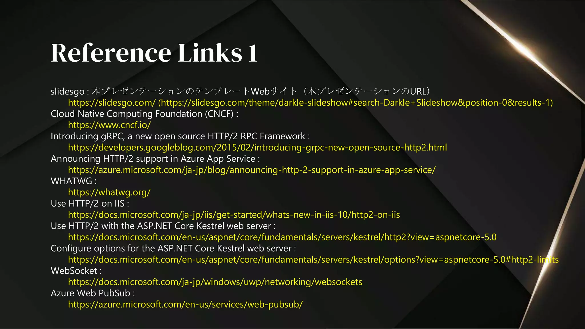 slidesgo : 本プレゼンテーションのテンプレートWebサイト（本プレゼンテーションのURL）
https://slidesgo.com/ (https://slidesgo.com/theme/darkle-slideshow#search-Darkle+Slideshow&position-0&results-1)
Cloud Native Computing Foundation (CNCF) :
https://www.cncf.io/
Introducing gRPC, a new open source HTTP/2 RPC Framework :
https://developers.googleblog.com/2015/02/introducing-grpc-new-open-source-http2.html
Announcing HTTP/2 support in Azure App Service :
https://azure.microsoft.com/ja-jp/blog/announcing-http-2-support-in-azure-app-service/
WHATWG :
https://whatwg.org/
Use HTTP/2 on IIS :
https://docs.microsoft.com/ja-jp/iis/get-started/whats-new-in-iis-10/http2-on-iis
Use HTTP/2 with the ASP.NET Core Kestrel web server :
https://docs.microsoft.com/en-us/aspnet/core/fundamentals/servers/kestrel/http2?view=aspnetcore-5.0
Configure options for the ASP.NET Core Kestrel web server :
https://docs.microsoft.com/en-us/aspnet/core/fundamentals/servers/kestrel/options?view=aspnetcore-5.0#http2-limits
WebSocket :
https://docs.microsoft.com/ja-jp/windows/uwp/networking/websockets
Azure Web PubSub :
https://azure.microsoft.com/en-us/services/web-pubsub/
Reference Links 1
 