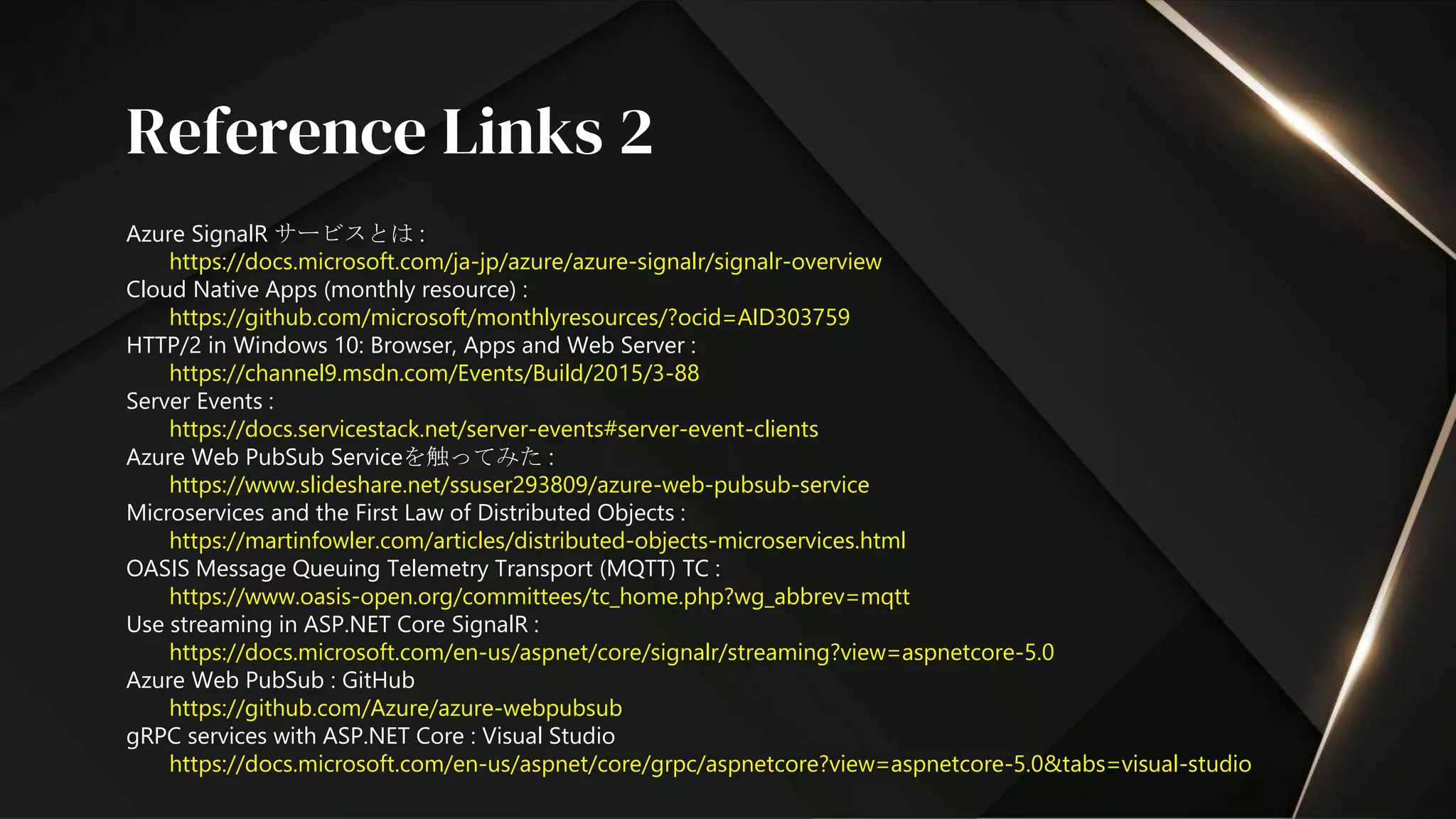 Azure SignalR サービスとは :
https://docs.microsoft.com/ja-jp/azure/azure-signalr/signalr-overview
Cloud Native Apps (monthly resource) :
https://github.com/microsoft/monthlyresources/?ocid=AID303759
HTTP/2 in Windows 10: Browser, Apps and Web Server :
https://channel9.msdn.com/Events/Build/2015/3-88
Server Events :
https://docs.servicestack.net/server-events#server-event-clients
Azure Web PubSub Serviceを触ってみた :
https://www.slideshare.net/ssuser293809/azure-web-pubsub-service
Microservices and the First Law of Distributed Objects :
https://martinfowler.com/articles/distributed-objects-microservices.html
OASIS Message Queuing Telemetry Transport (MQTT) TC :
https://www.oasis-open.org/committees/tc_home.php?wg_abbrev=mqtt
Use streaming in ASP.NET Core SignalR :
https://docs.microsoft.com/en-us/aspnet/core/signalr/streaming?view=aspnetcore-5.0
Azure Web PubSub : GitHub
https://github.com/Azure/azure-webpubsub
gRPC services with ASP.NET Core : Visual Studio
https://docs.microsoft.com/en-us/aspnet/core/grpc/aspnetcore?view=aspnetcore-5.0&tabs=visual-studio
Reference Links 2
 