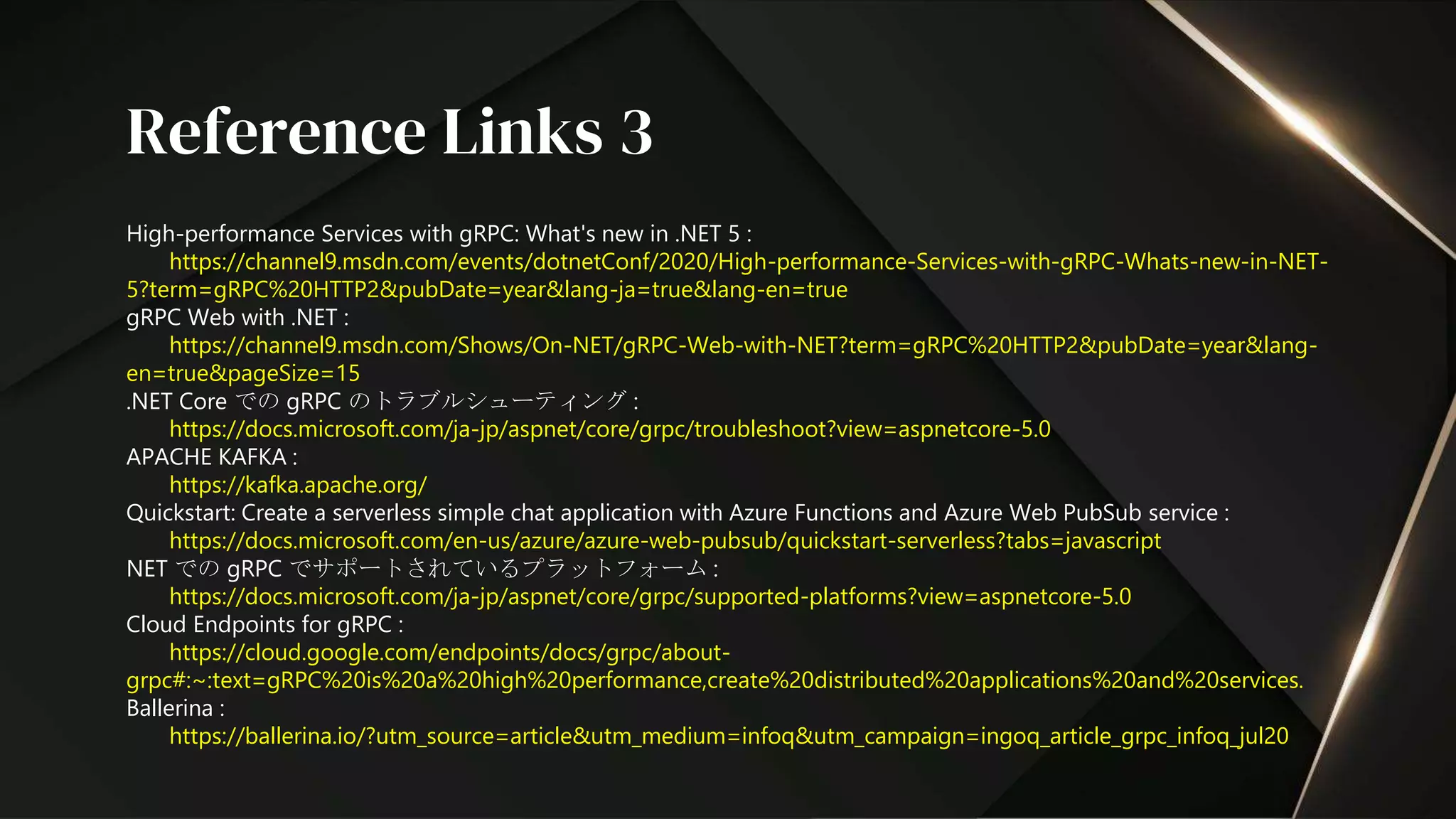 High-performance Services with gRPC: What's new in .NET 5 :
https://channel9.msdn.com/events/dotnetConf/2020/High-performance-Services-with-gRPC-Whats-new-in-NET-
5?term=gRPC%20HTTP2&pubDate=year&lang-ja=true&lang-en=true
gRPC Web with .NET :
https://channel9.msdn.com/Shows/On-NET/gRPC-Web-with-NET?term=gRPC%20HTTP2&pubDate=year&lang-
en=true&pageSize=15
.NET Core での gRPC のトラブルシューティング :
https://docs.microsoft.com/ja-jp/aspnet/core/grpc/troubleshoot?view=aspnetcore-5.0
APACHE KAFKA :
https://kafka.apache.org/
Quickstart: Create a serverless simple chat application with Azure Functions and Azure Web PubSub service :
https://docs.microsoft.com/en-us/azure/azure-web-pubsub/quickstart-serverless?tabs=javascript
NET での gRPC でサポートされているプラットフォーム :
https://docs.microsoft.com/ja-jp/aspnet/core/grpc/supported-platforms?view=aspnetcore-5.0
Cloud Endpoints for gRPC :
https://cloud.google.com/endpoints/docs/grpc/about-
grpc#:~:text=gRPC%20is%20a%20high%20performance,create%20distributed%20applications%20and%20services.
Ballerina :
https://ballerina.io/?utm_source=article&utm_medium=infoq&utm_campaign=ingoq_article_grpc_infoq_jul20
Reference Links 3
 