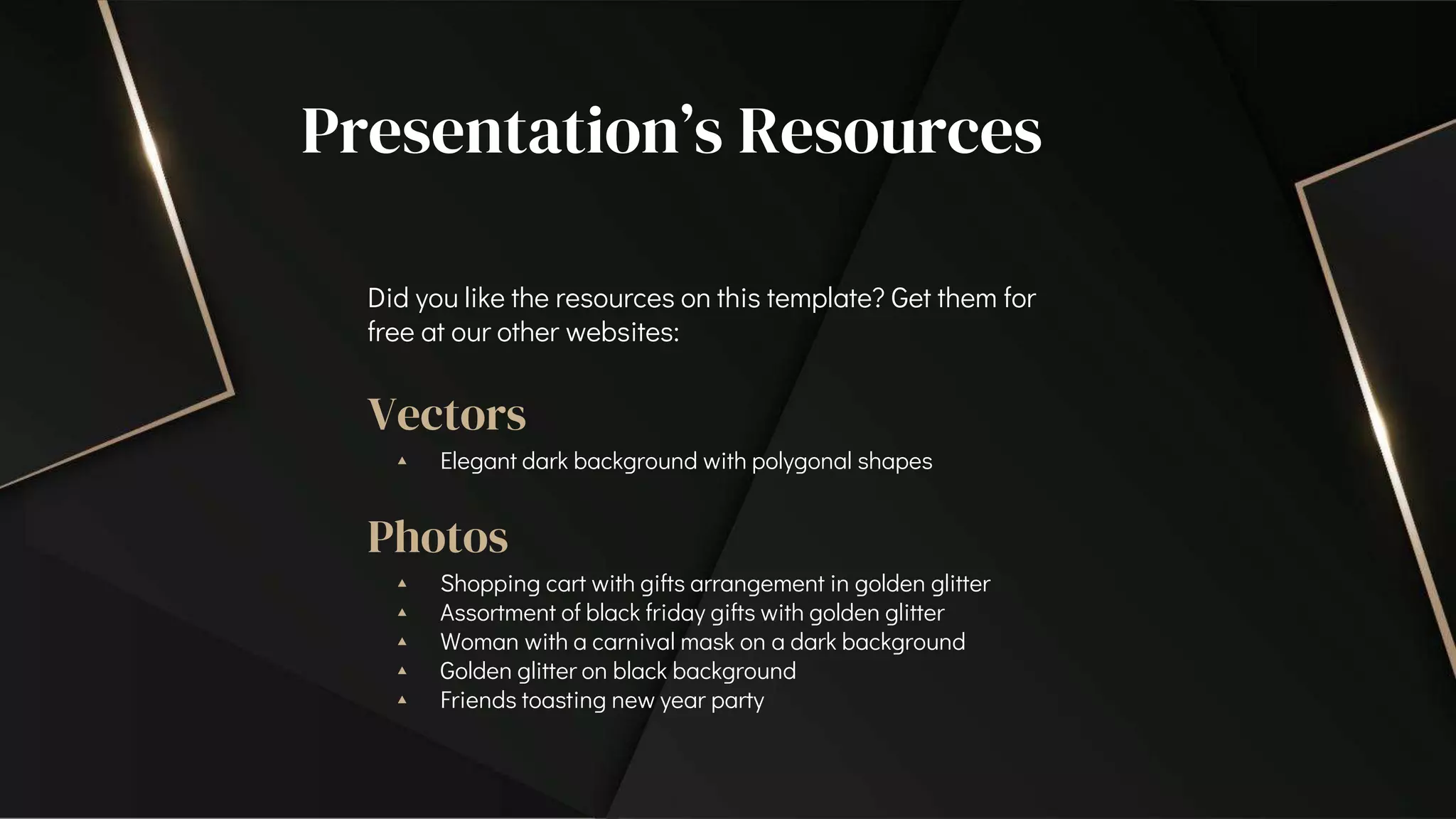 Presentation’s Resources
Did you like the resources on this template? Get them for
free at our other websites:
Vectors
▴ Elegant dark background with polygonal shapes
Photos
▴ Shopping cart with gifts arrangement in golden glitter
▴ Assortment of black friday gifts with golden glitter
▴ Woman with a carnival mask on a dark background
▴ Golden glitter on black background
▴ Friends toasting new year party
 