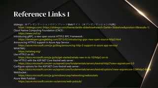 slidesgo : 本プレゼンテーションのテンプレートWebサイト（本プレゼンテーションのURL）
https://slidesgo.com/ (https://slidesgo.com/theme/darkle-slideshow#search-Darkle+Slideshow&position-0&results-1)
Cloud Native Computing Foundation (CNCF) :
https://www.cncf.io/
Introducing gRPC, a new open source HTTP/2 RPC Framework :
https://developers.googleblog.com/2015/02/introducing-grpc-new-open-source-http2.html
Announcing HTTP/2 support in Azure App Service :
https://azure.microsoft.com/ja-jp/blog/announcing-http-2-support-in-azure-app-service/
WHATWG :
https://whatwg.org/
Use HTTP/2 on IIS :
https://docs.microsoft.com/ja-jp/iis/get-started/whats-new-in-iis-10/http2-on-iis
Use HTTP/2 with the ASP.NET Core Kestrel web server :
https://docs.microsoft.com/en-us/aspnet/core/fundamentals/servers/kestrel/http2?view=aspnetcore-5.0
Configure options for the ASP.NET Core Kestrel web server :
https://docs.microsoft.com/en-us/aspnet/core/fundamentals/servers/kestrel/options?view=aspnetcore-5.0#http2-limits
WebSocket :
https://docs.microsoft.com/ja-jp/windows/uwp/networking/websockets
Azure Web PubSub :
https://azure.microsoft.com/en-us/services/web-pubsub/
Reference Links 1
 