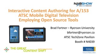 Interactive Content Authoring for A/153
ATSC Mobile Digital Television
Employing Open Source Tools
Brad Fortner – Ryerson University
bfortner@ryerson.ca
ATSC TechZone Pavilion
Booth # N4039
 