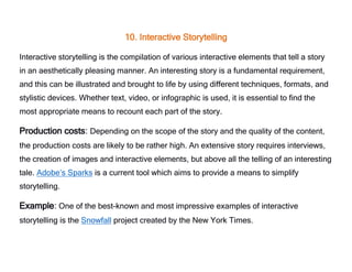 10. Interactive Storytelling
Interactive storytelling is the compilation of various interactive elements that tell a story
in an aesthetically pleasing manner. An interesting story is a fundamental requirement,
and this can be illustrated and brought to life by using different techniques, formats, and
stylistic devices. Whether text, video, or infographic is used, it is essential to find the
most appropriate means to recount each part of the story.
Production costs: Depending on the scope of the story and the quality of the content,
the production costs are likely to be rather high. An extensive story requires interviews,
the creation of images and interactive elements, but above all the telling of an interesting
tale. Adobe’s Sparks is a current tool which aims to provide a means to simplify
storytelling.
Example: One of the best-known and most impressive examples of interactive
storytelling is the Snowfall project created by the New York Times.
 
