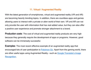 11. Virtual / Augmented Reality
With the latest generation of smartphones, virtual and augmented reality (VR and AR)
are becoming heavily trending topics. In addition, there are countless apps and games
allowing users to interact with a private or alien world of their own. VR and AR can not
only provide the user with information that has real added value, but they can also offer
a positive user experience and promote stronger attachment to a brand.
Production costs: The cost of virtual and augmented reality products are very high
because they generally require the development of apps or programs. However, good
software can be immensely successful.
Examples: The most recent effective example of an augmented reality app that
encouraged lots of user participation is Pokémon Go. Apart from the gaming world, there
are other useful apps using Augmented Reality – such as Google Translate’s Image
Recognition.
 