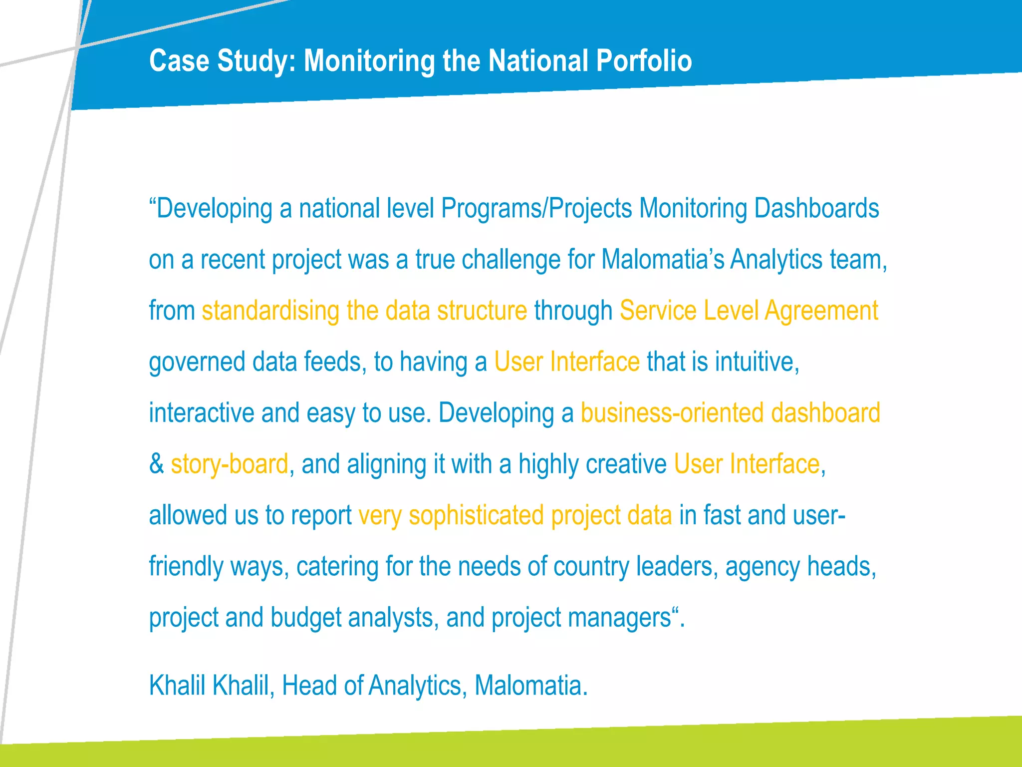 Case Study: Monitoring the National Porfolio
“Developing a national level Programs/Projects Monitoring Dashboards
on a recent project was a true challenge for Malomatia’s Analytics team,
from standardising the data structure through Service Level Agreement
governed data feeds, to having a User Interface that is intuitive,
interactive and easy to use. Developing a business-oriented dashboard
& story-board, and aligning it with a highly creative User Interface,
allowed us to report very sophisticated project data in fast and user-
friendly ways, catering for the needs of country leaders, agency heads,
project and budget analysts, and project managers“.
Khalil Khalil, Head of Analytics, Malomatia.
 