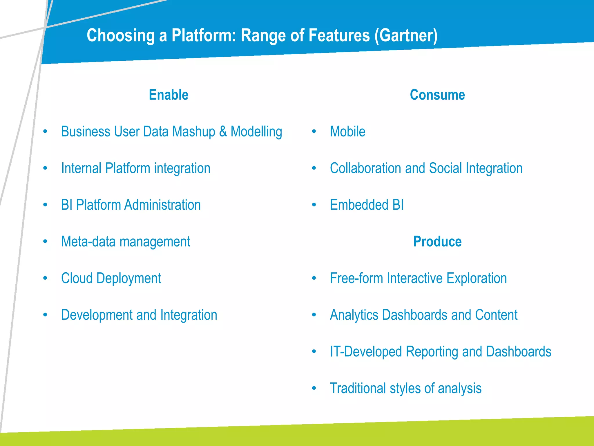 Choosing a Platform: Range of Features (Gartner)
Enable
• Business User Data Mashup & Modelling
• Internal Platform integration
• BI Platform Administration
• Meta-data management
• Cloud Deployment
• Development and Integration
Consume
• Mobile
• Collaboration and Social Integration
• Embedded BI
Produce
• Free-form Interactive Exploration
• Analytics Dashboards and Content
• IT-Developed Reporting and Dashboards
• Traditional styles of analysis
 