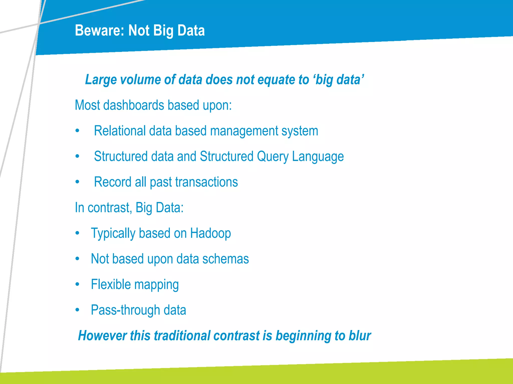 Beware: Not Big Data
Large volume of data does not equate to ‘big data’
Most dashboards based upon:
• Relational data based management system
• Structured data and Structured Query Language
• Record all past transactions
In contrast, Big Data:
• Typically based on Hadoop
• Not based upon data schemas
• Flexible mapping
• Pass-through data
However this traditional contrast is beginning to blur
 