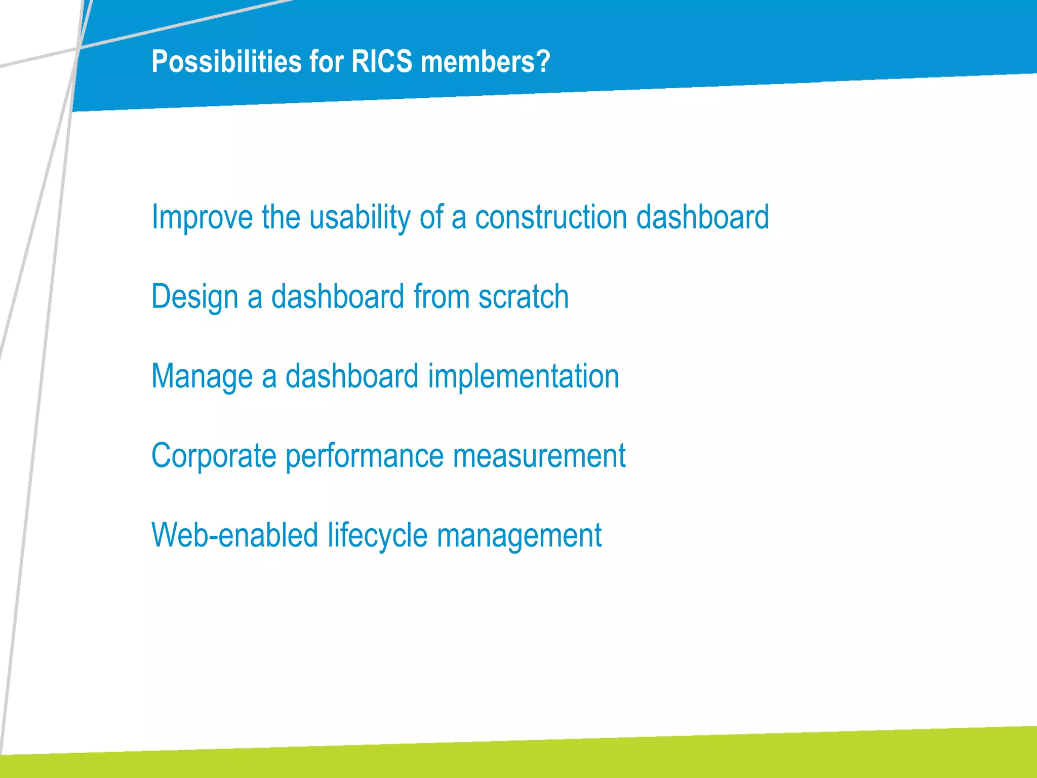Possibilities for RICS members?
Improve the usability of a construction dashboard
Design a dashboard from scratch
Manage a dashboard implementation
Corporate performance measurement
Web-enabled lifecycle management
 