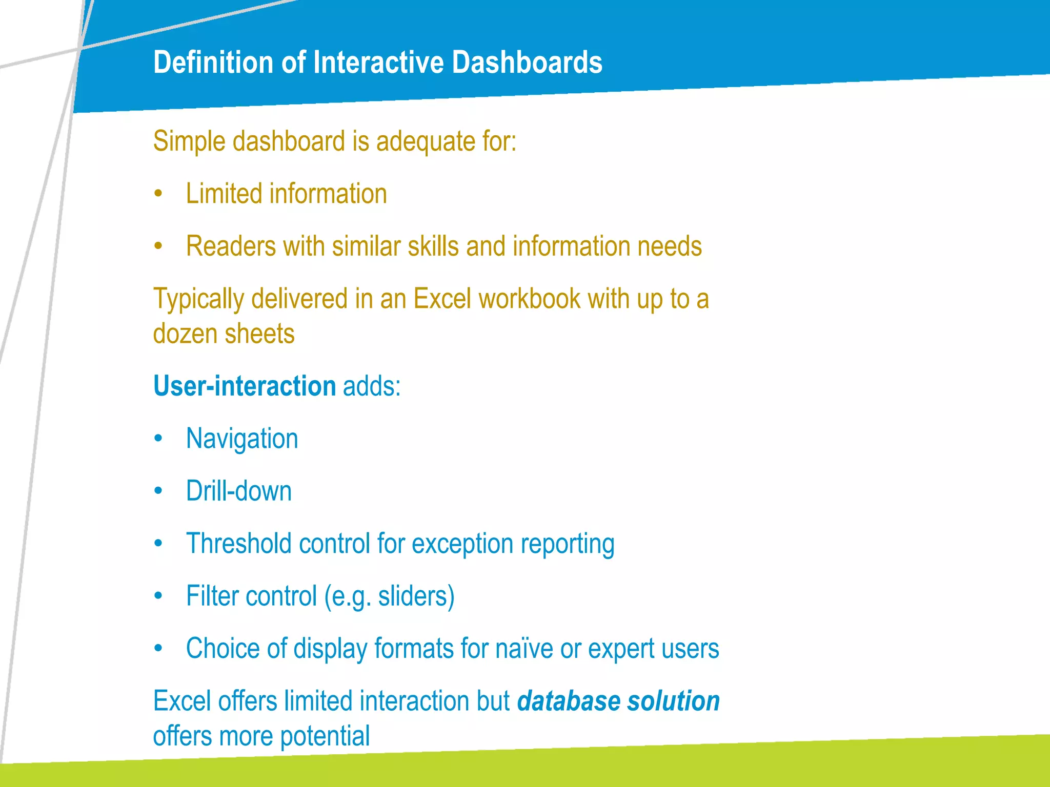 Definition of Interactive Dashboards
Simple dashboard is adequate for:
• Limited information
• Readers with similar skills and information needs
Typically delivered in an Excel workbook with up to a
dozen sheets
User-interaction adds:
• Navigation
• Drill-down
• Threshold control for exception reporting
• Filter control (e.g. sliders)
• Choice of display formats for naïve or expert users
Excel offers limited interaction but database solution
offers more potential
 
