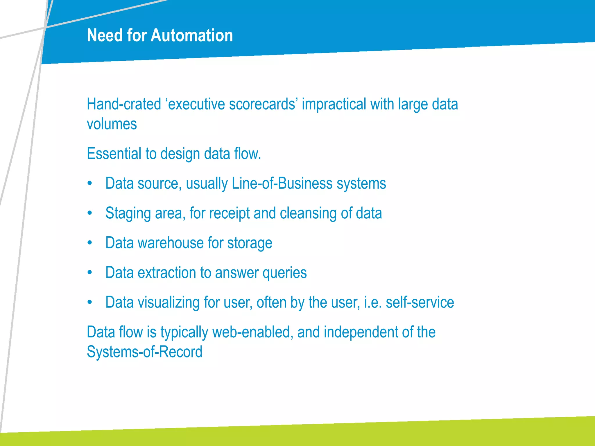 Need for Automation
Hand-crated ‘executive scorecards’ impractical with large data
volumes
Essential to design data flow.
• Data source, usually Line-of-Business systems
• Staging area, for receipt and cleansing of data
• Data warehouse for storage
• Data extraction to answer queries
• Data visualizing for user, often by the user, i.e. self-service
Data flow is typically web-enabled, and independent of the
Systems-of-Record
 