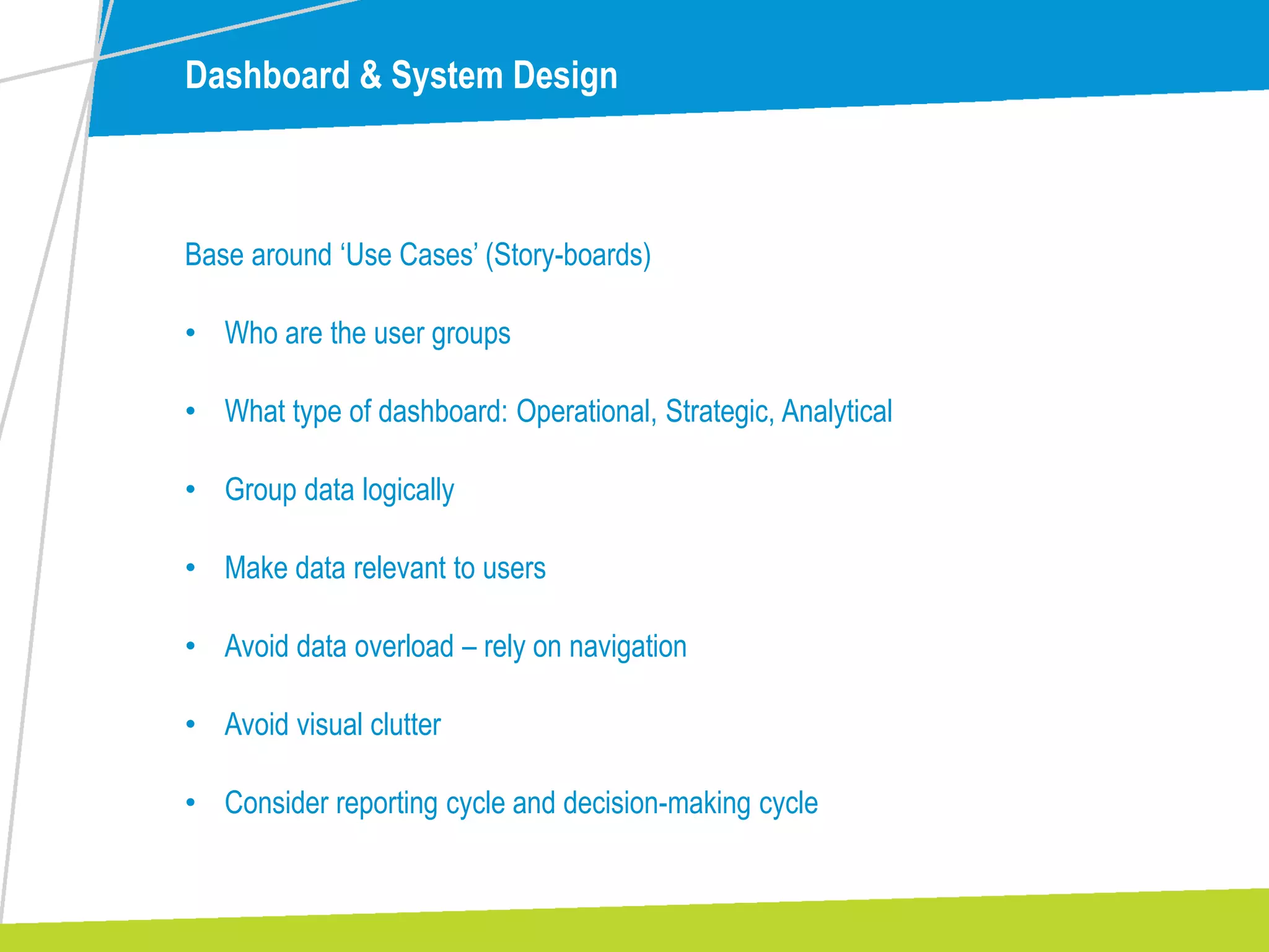 Dashboard & System Design
Base around ‘Use Cases’ (Story-boards)
• Who are the user groups
• What type of dashboard: Operational, Strategic, Analytical
• Group data logically
• Make data relevant to users
• Avoid data overload – rely on navigation
• Avoid visual clutter
• Consider reporting cycle and decision-making cycle
 