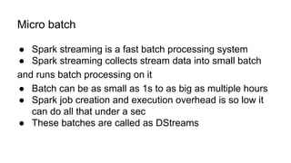 Micro batch
● Spark streaming is a fast batch processing system
● Spark streaming collects stream data into small batch
and runs batch processing on it
● Batch can be as small as 1s to as big as multiple hours
● Spark job creation and execution overhead is so low it
can do all that under a sec
● These batches are called as DStreams
 