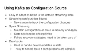 Using Kafka as Configuration Source
● Easy to adapt as Kafka is the defacto streaming store
● Streaming configuration Source
○ New stream to track the configuration changes
● Spark Streaming
○ Maintain configuration as state in memory and apply
○ State needs to be checkpointed
○ Failure recovery strategies need to be taken care of
● Drawbacks
○ Hard to handle deletes/updates in state
○ Tricky to handle state if configurations are complex
 