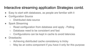 Interactive streaming application Strategies contd.
● Easy to start with databases, as people are familiar with it
● Configuration Source
○ Distributed data source
● Spark Streaming
○ Read configuration from database and apply - Polling
○ Database need to be consistent and fast
○ Configurations can be kept in cache to avoid latencies
● Drawbacks
○ Achieving distributed cache consistency is tricky
○ May be an extra component if you have it only for this purpose
 