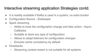 Interactive streaming application Strategies contd.
● It is readily available if Kafka is used in a system, no extra burden
● Configuration Source - Zookeeper
● Spark streaming
○ Ability to track the configuration change and take action - Async
Callbacks
○ Suitable to store any type of configuration
○ Allows to adapt listeners for configuration changes
○ Ensures cache consistency by default
● Drawbacks
○ Streaming context restart is not suitable for all systems
 