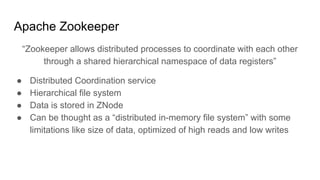 Apache Zookeeper
“Zookeeper allows distributed processes to coordinate with each other
through a shared hierarchical namespace of data registers”
● Distributed Coordination service
● Hierarchical file system
● Data is stored in ZNode
● Can be thought as a “distributed in-memory file system” with some
limitations like size of data, optimized of high reads and low writes
 