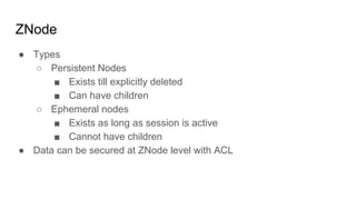 ZNode
● Types
○ Persistent Nodes
■ Exists till explicitly deleted
■ Can have children
○ Ephemeral nodes
■ Exists as long as session is active
■ Cannot have children
● Data can be secured at ZNode level with ACL
 