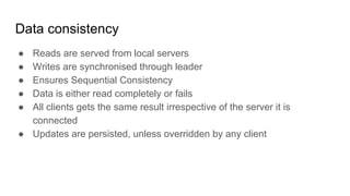 Data consistency
● Reads are served from local servers
● Writes are synchronised through leader
● Ensures Sequential Consistency
● Data is either read completely or fails
● All clients gets the same result irrespective of the server it is
connected
● Updates are persisted, unless overridden by any client
 